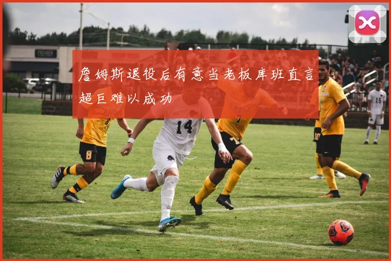 詹姆斯退役后有意当老板库班直言超巨难以成功
