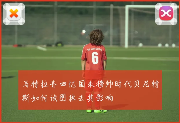 马特拉齐回忆国米穆帅时代贝尼特斯如何试图抹去其影响