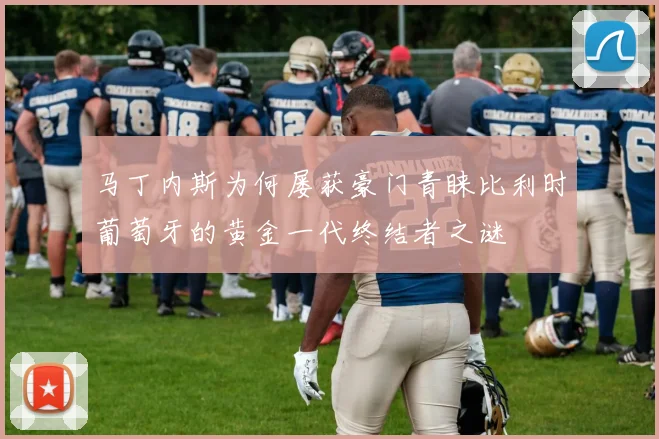 马丁内斯为何屡获豪门青睐比利时葡萄牙的黄金一代终结者之谜