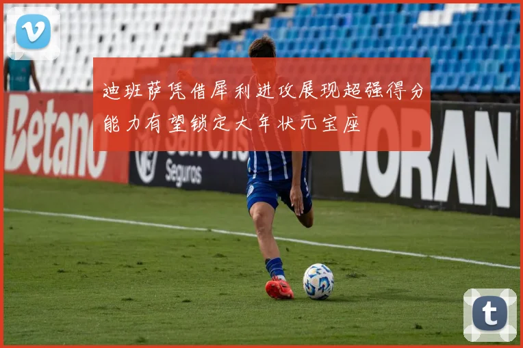 迪班萨凭借犀利进攻展现超强得分能力有望锁定大年状元宝座
