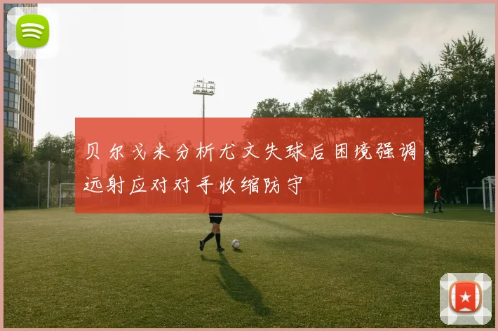 贝尔戈米分析尤文失球后困境强调远射应对对手收缩防守