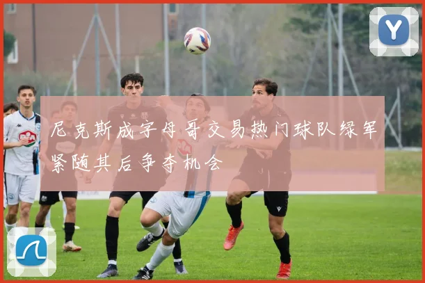 尼克斯成字母哥交易热门球队绿军紧随其后争夺机会