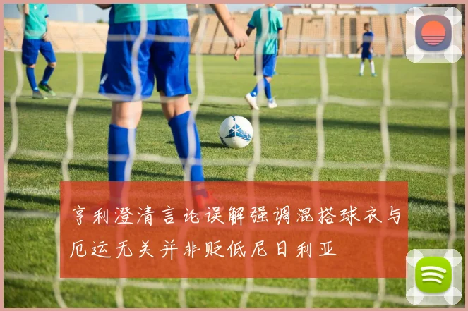 亨利澄清言论误解强调混搭球衣与厄运无关并非贬低尼日利亚