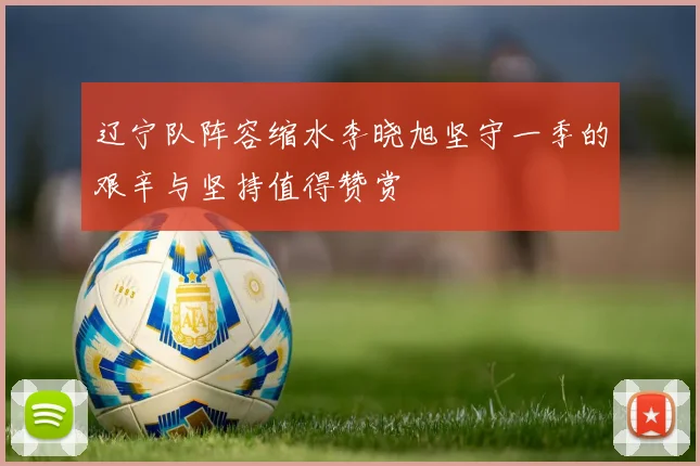 辽宁队阵容缩水李晓旭坚守一季的艰辛与坚持值得赞赏