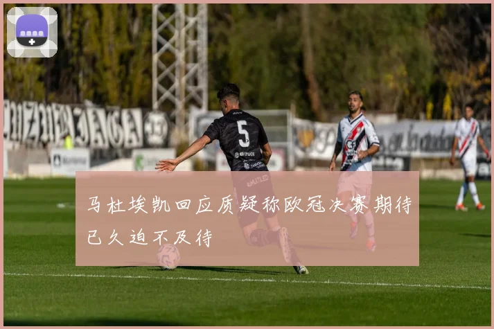 马杜埃凯回应质疑称欧冠决赛期待已久迫不及待
