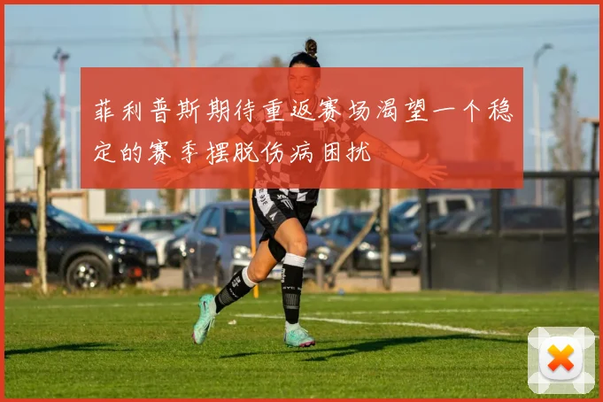 菲利普斯期待重返赛场渴望一个稳定的赛季摆脱伤病困扰