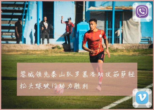 蓉城领先泰山队罗慕洛助攻茹萨轻松头球破门助力胜利