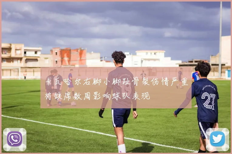 卡瓦哈尔右脚小脚趾骨裂伤情严重将缺席数周影响球队表现