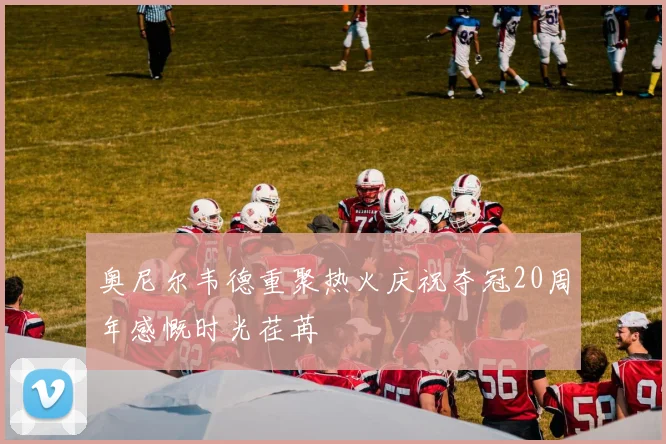 奥尼尔韦德重聚热火庆祝夺冠20周年感慨时光荏苒
