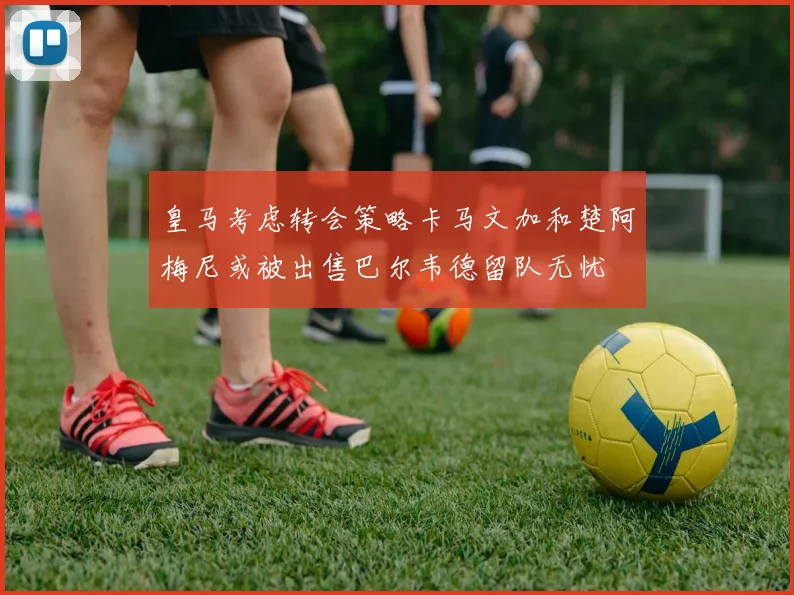 皇马考虑转会策略卡马文加和楚阿梅尼或被出售巴尔韦德留队无忧