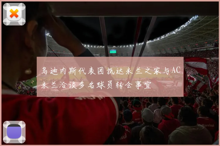 乌迪内斯代表团抵达米兰之家与AC米兰洽谈多名球员转会事宜