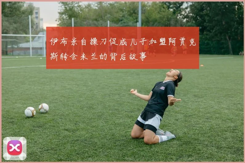 伊布亲自操刀促成儿子加盟阿贾克斯转会米兰的背后故事