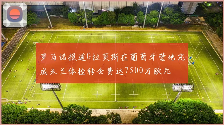 罗马诺报道G拉莫斯在葡萄牙营地完成米兰体检转会费达7500万欧元