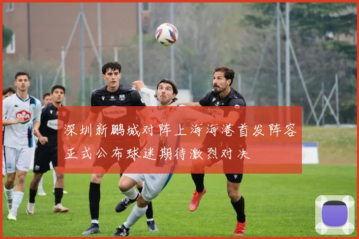 深圳新鹏城对阵上海海港首发阵容正式公布球迷期待激烈对决