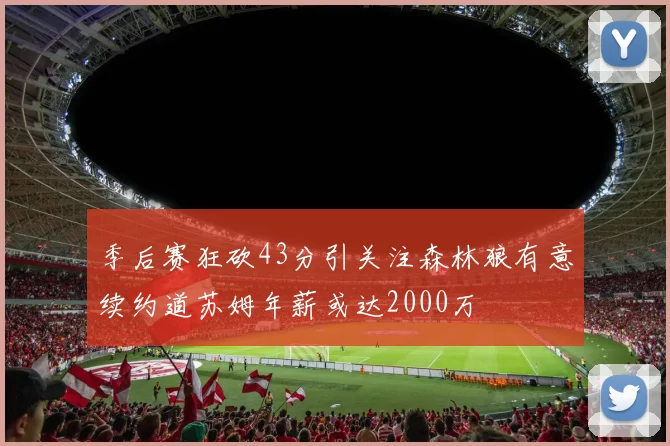 季后赛狂砍43分引关注森林狼有意续约道苏姆年薪或达2000万