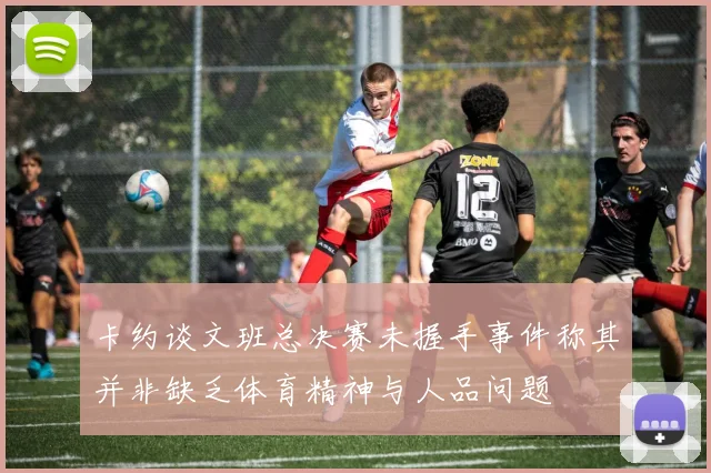卡约谈文班总决赛未握手事件称其并非缺乏体育精神与人品问题