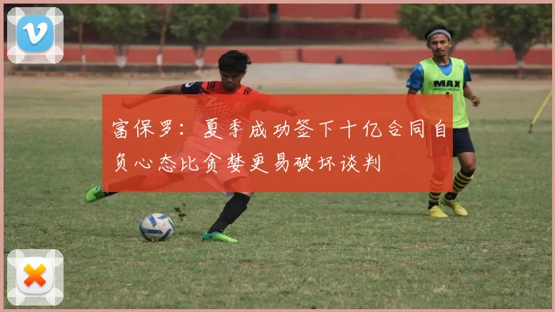 富保罗：夏季成功签下十亿合同自负心态比贪婪更易破坏谈判