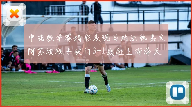 申花教学赛精彩表现马纳法韩嘉文阿苏埃联手破门3-1战胜上海泽天
