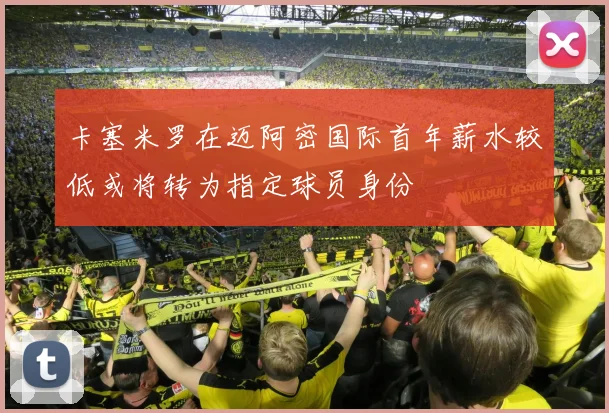 卡塞米罗在迈阿密国际首年薪水较低或将转为指定球员身份