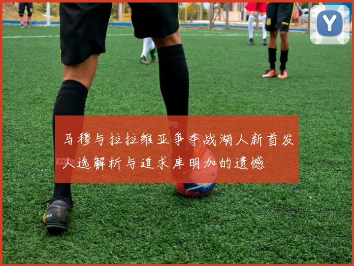 马穆与拉拉维亚争夺战湖人新首发人选解析与追求库明加的遗憾