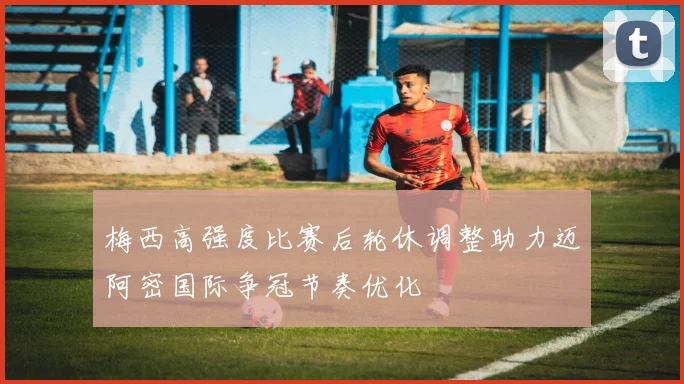 梅西高强度比赛后轮休调整助力迈阿密国际争冠节奏优化