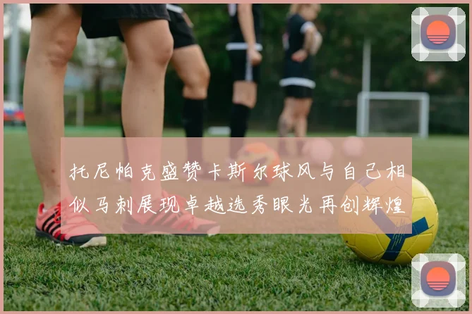 托尼帕克盛赞卡斯尔球风与自己相似马刺展现卓越选秀眼光再创辉煌