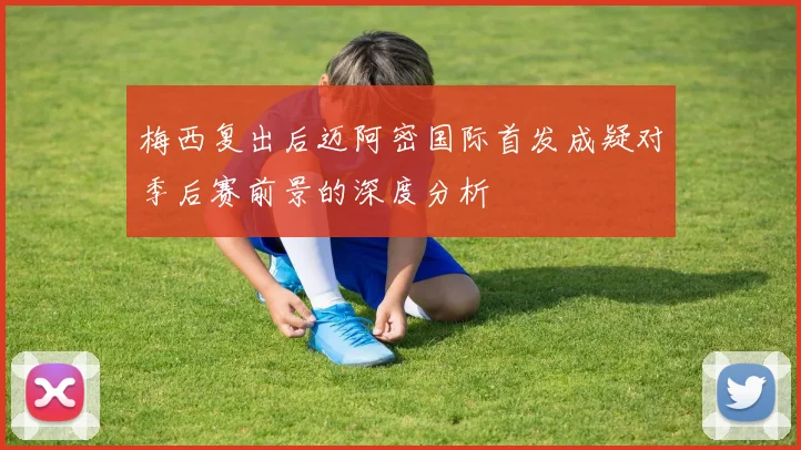 梅西复出后迈阿密国际首发成疑对季后赛前景的深度分析